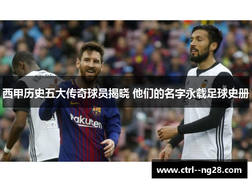 西甲历史五大传奇球员揭晓 他们的名字永载足球史册 西甲历史五大传奇球员揭晓 他们的名字永载足球史册