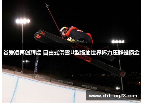 谷爱凌再创辉煌 自由式滑雪U型场地世界杯力压群雄摘金