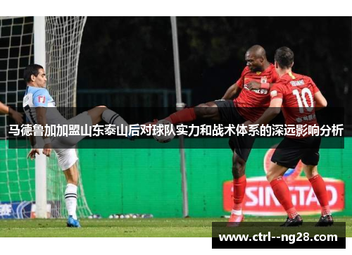 马德鲁加加盟山东泰山后对球队实力和战术体系的深远影响分析