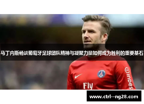 马丁内斯畅谈葡萄牙足球团队精神与凝聚力量如何成为胜利的重要基石