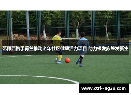 范佩西携手荷兰推动老年社区健康活力项目 助力银发族焕发新生 范佩西携手荷兰推动老年社区健康活力项目 助力银发族焕发新生