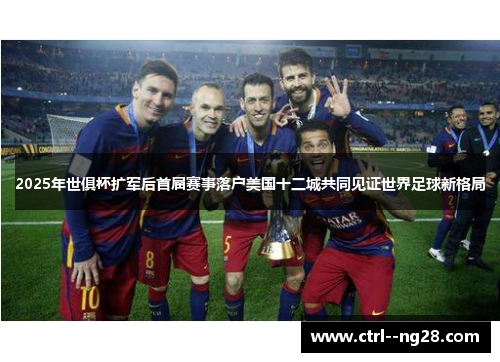 2025年世俱杯扩军后首届赛事落户美国十二城共同见证世界足球新格局