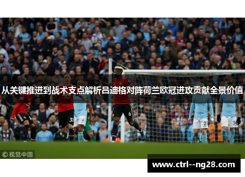 从关键推进到战术支点解析吕迪格对阵荷兰欧冠进攻贡献全景价值