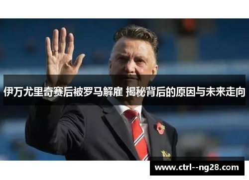 伊万尤里奇赛后被罗马解雇 揭秘背后的原因与未来走向
