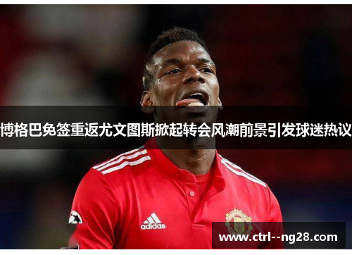 博格巴免签重返尤文图斯掀起转会风潮前景引发球迷热议 博格巴免签重返尤文图斯掀起转会风潮前景引发球迷热议