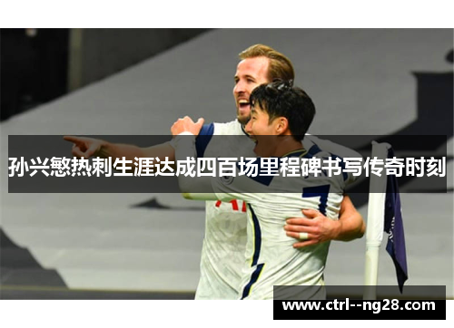 孙兴慜热刺生涯达成四百场里程碑书写传奇时刻 孙兴慜热刺生涯达成四百场里程碑书写传奇时刻