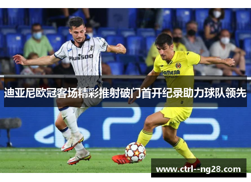 迪亚尼欧冠客场精彩推射破门首开纪录助力球队领先 迪亚尼欧冠客场精彩推射破门首开纪录助力球队领先